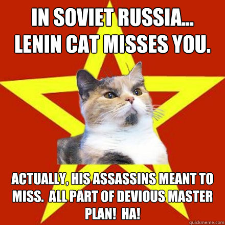 IN SOVIET RUSSIA...
LENIN CAT MISSES YOU. Actually, his assassins meant to miss.  All part of devious master plan!  HA! - IN SOVIET RUSSIA...
LENIN CAT MISSES YOU. Actually, his assassins meant to miss.  All part of devious master plan!  HA!  Lenin Cat