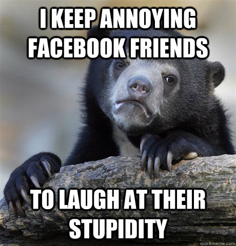 I keep annoying facebook friends to laugh at their stupidity  Confession Bear