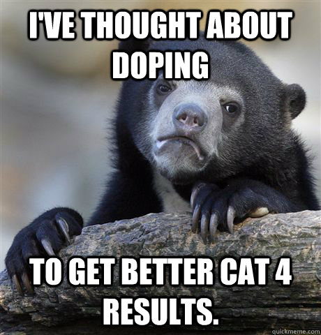 I've thought about doping to get better Cat 4 results. - I've thought about doping to get better Cat 4 results.  Confession Bear