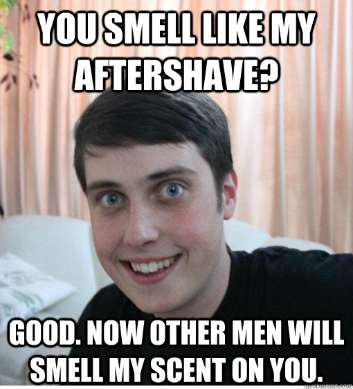 You smell like my aftershave? good. now other men will smell my scent on you.  Overly Attached Boyfriend