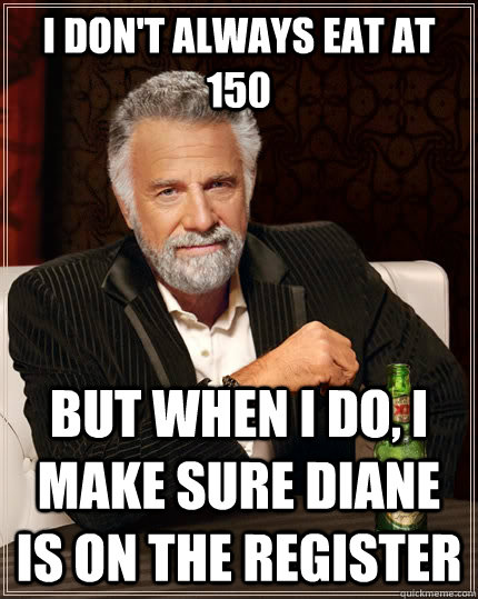 I don't always eat at 150 but when I do, I make sure Diane is on the register   The Most Interesting Man In The World