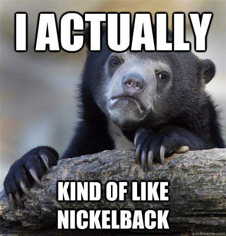 I actually kind of like nickelback  Confession Bear