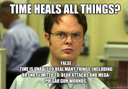 Time heals all things? FALSE
time is unable to heal many things. Including but not limited to: bear attacks and mega-pulsar gun wounds. - Time heals all things? FALSE
time is unable to heal many things. Including but not limited to: bear attacks and mega-pulsar gun wounds.  Schrute