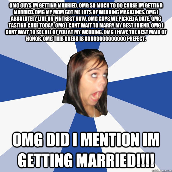 OMG GUYS IM GETTING MARRIED. OMG SO MUCH TO DO CAUSE IM GETTING MARRIED. OMG MY MOM GOT ME LOTS OF WEDDING MAGAZINES. OMG I ABSOLUTELY LIVE ON PINTREST NOW. OMG GUYS WE PICKED A DATE. OMG TASTING CAKE TODAY. OMG I CANT WAIT TO MARRY MY BEST FRIEND. OMG I  - OMG GUYS IM GETTING MARRIED. OMG SO MUCH TO DO CAUSE IM GETTING MARRIED. OMG MY MOM GOT ME LOTS OF WEDDING MAGAZINES. OMG I ABSOLUTELY LIVE ON PINTREST NOW. OMG GUYS WE PICKED A DATE. OMG TASTING CAKE TODAY. OMG I CANT WAIT TO MARRY MY BEST FRIEND. OMG I   Annoying Facebook Girl