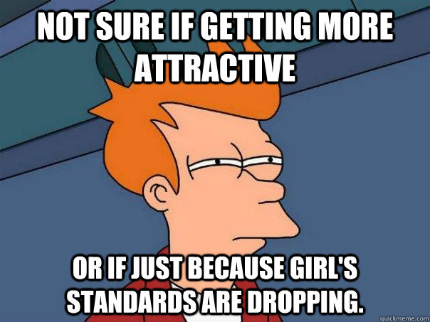 Not sure if getting more attractive or if just because girl's standards are dropping.  Futurama Fry