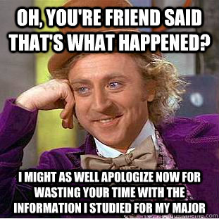 Oh, you're friend said that's what happened? I might as well apologize now for wasting your time with the information i studied for my major  Condescending Wonka