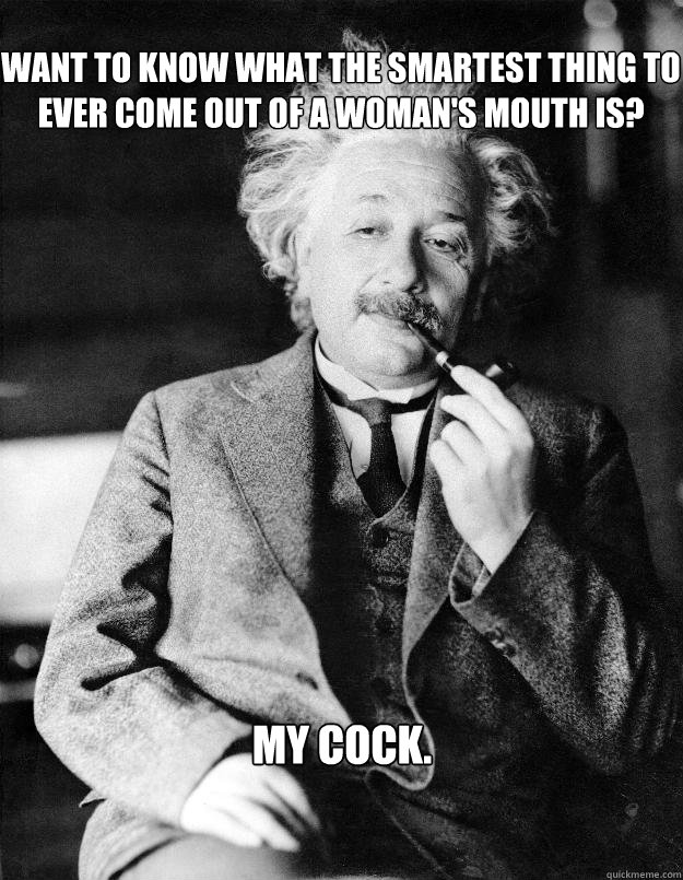 Want to know what the smartest thing to ever come out of a woman's mouth is? My cock.  Einstein