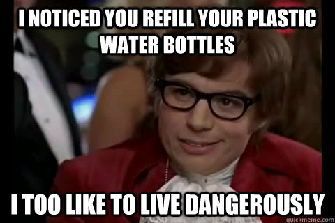 I noticed you refill your plastic water bottles i too like to live dangerously  Dangerously - Austin Powers