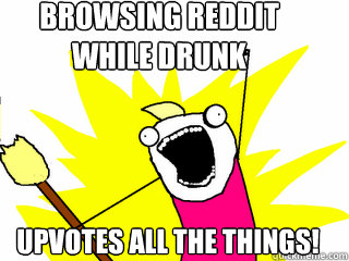 BROWSING REDDIT 
WHILE DRUNK UPVOTES ALL THE THINGS!  All The Things