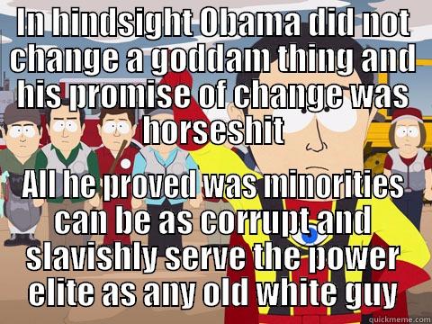 IN HINDSIGHT OBAMA DID NOT CHANGE A GODDAM THING AND HIS PROMISE OF CHANGE WAS HORSESHIT ALL HE PROVED WAS MINORITIES CAN BE AS CORRUPT AND SLAVISHLY SERVE THE POWER ELITE AS ANY OLD WHITE GUY Captain Hindsight