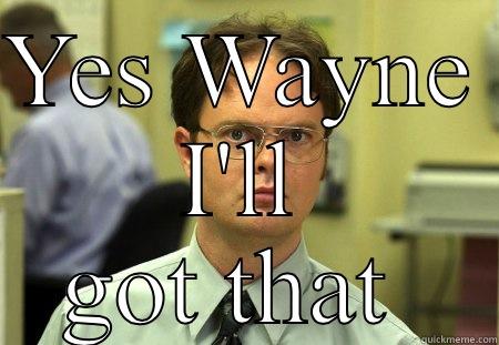 YES WAYNE  I'LL GOT THAT  Schrute