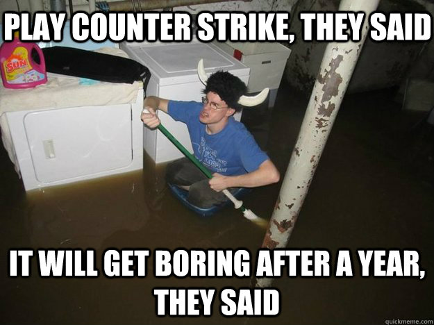 Play Counter Strike, they said It will get boring after a year, they said  Do the laundry they said