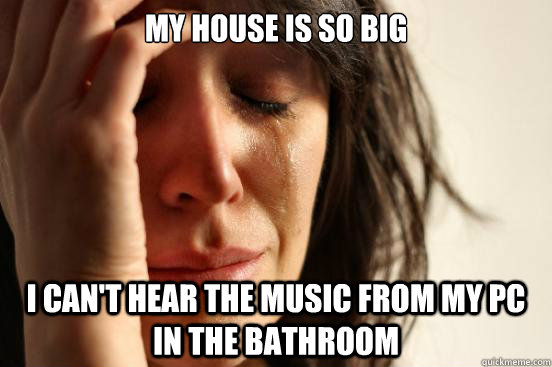 My house is so big I can't hear the music from my pc in the bathroom  First World Problems