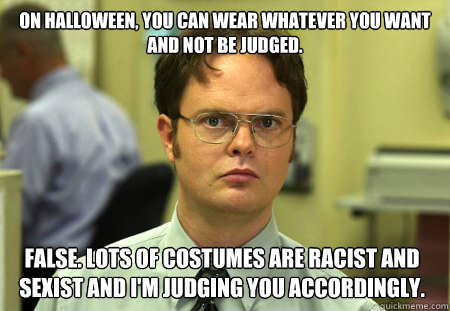 On Halloween, you can wear whatever you want and not be judged. False. Lots of costumes are racist and sexist and I'm judging you accordingly.  Dwight