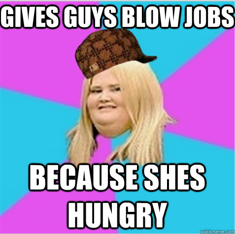 Gives guys blow jobs because shes hungry  scumbag fat girl