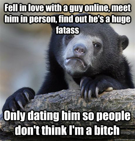 Fell in love with a guy online, meet him in person, find out he's a huge fatass Only dating him so people don't think I'm a bitch    Confession Bear