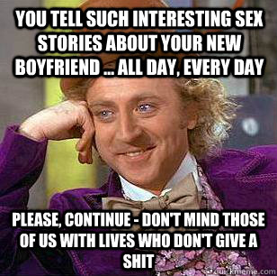 You tell such interesting sex stories about your new boyfriend ... all day, every day Please, continue - don't mind those of us with lives who don't give a shit - You tell such interesting sex stories about your new boyfriend ... all day, every day Please, continue - don't mind those of us with lives who don't give a shit  Condescending Wonka