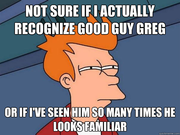 not sure if I actually recognize Good Guy Greg Or if I've seen him so many times he looks familiar  Futurama Fry