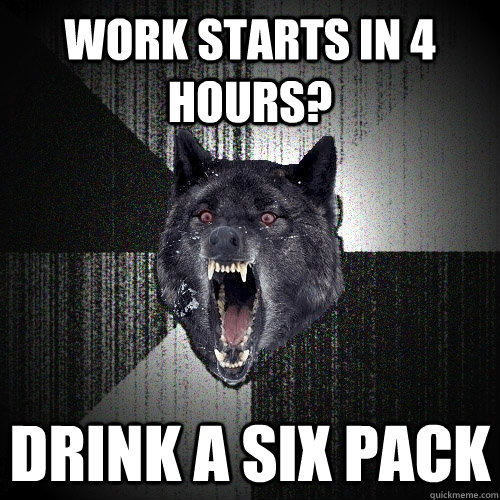 work starts in 4 hours? drink a six pack  Insanity Wolf