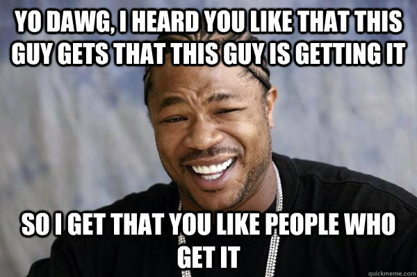 Yo dawg, I heard you like that this guy gets that this guy is getting it so I Get that you like people who get it  Xibit math