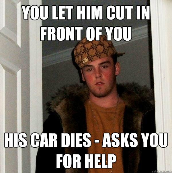 you let him cut in front of you his car dies - asks you for help  Scumbag Steve