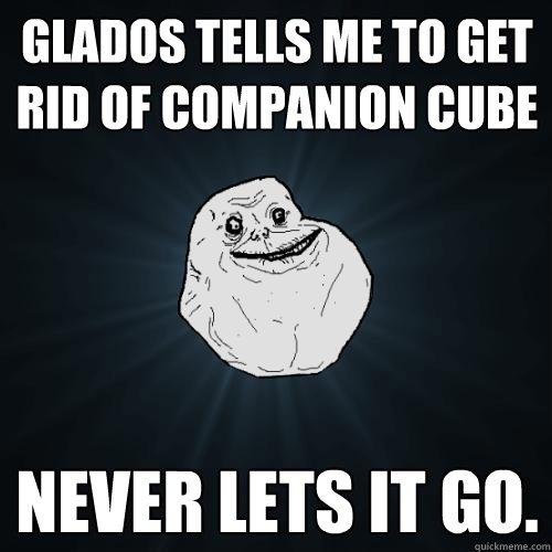 Glados tells me to get rid of companion cube Never lets it go.  Forever Alone