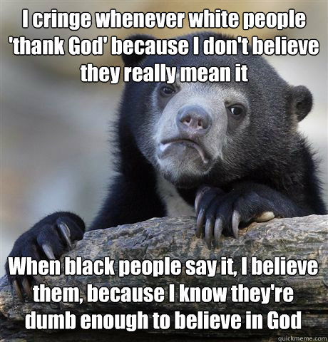 I cringe whenever white people 'thank God' because I don't believe they really mean it When black people say it, I believe them, because I know they're dumb enough to believe in God  Confession Bear