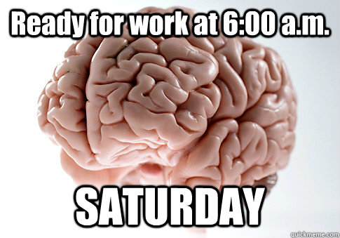 Ready for work at 6:00 a.m. SATURDAY  Scumbag Brain