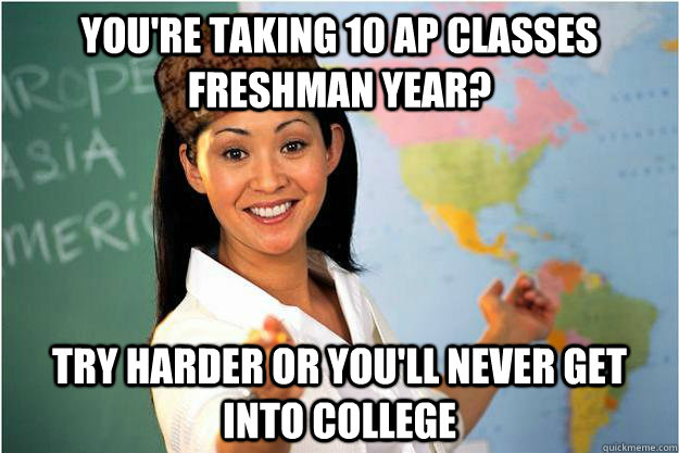 You're taking 10 ap classes freshman year? try harder or you'll never get into college  Scumbag Teacher