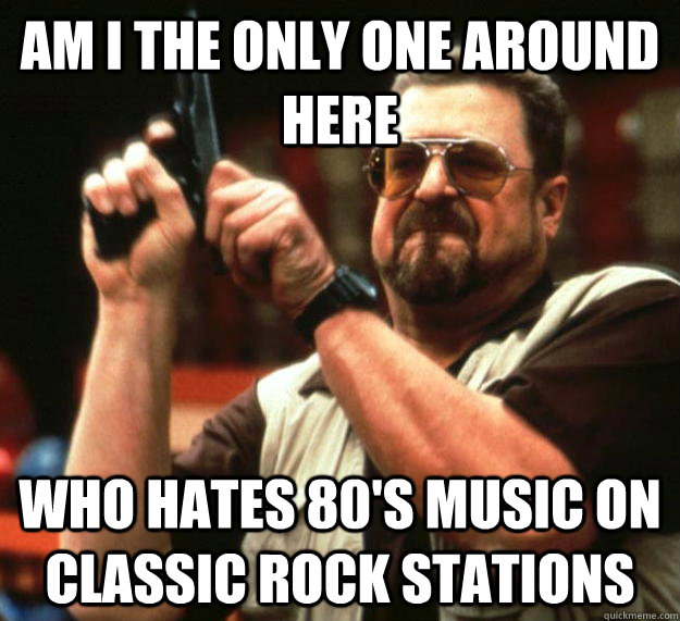 am I the only one around here Who hates 80's music on classic rock stations  Angry Walter