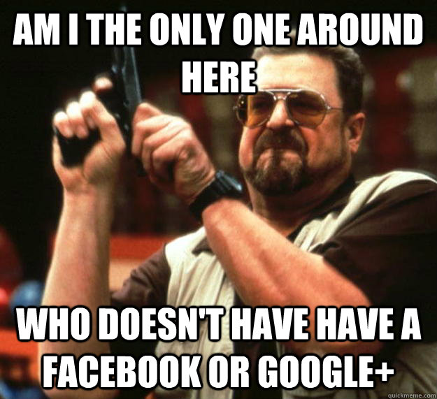 am I the only one around here who doesn't have have a facebook or google+  Angry Walter