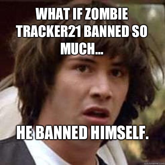 What if zombie tracker21 banned so much... He banned himself.
  conspiracy keanu