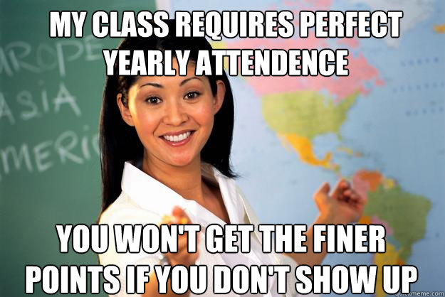 my class requires perfect yearly attendence  you won't get the finer points if you don't show up  Unhelpful High School Teacher