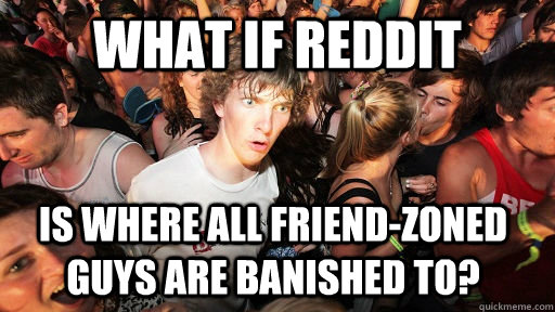 What if reddit Is where all friend-zoned guys are banished to?  Sudden Clarity Clarence