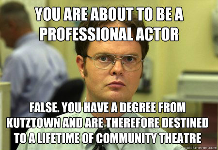 you are about to be a professional actor False. you have a degree from Kutztown and are therefore destined to a lifetime of community theatre - you are about to be a professional actor False. you have a degree from Kutztown and are therefore destined to a lifetime of community theatre  Dwight