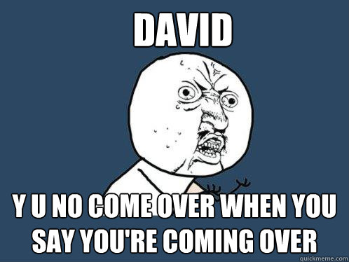 David y u no come over when you say you're coming over  Y U No