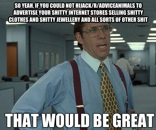 So yeah, if you could not hijack/r/AdviceAnimals to advertise your shitty internet stores selling shitty clothes and shitty jewellery and all sorts of other shit THAT WOULD BE GREAT  that would be great