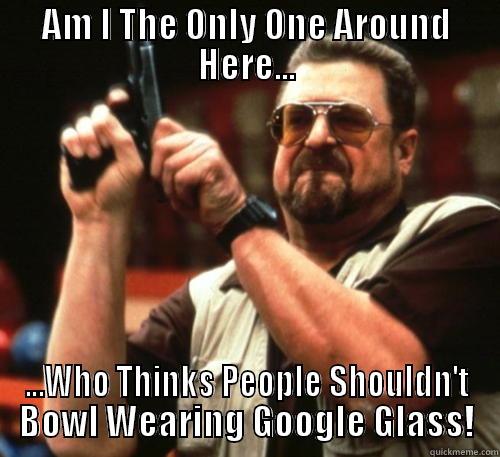 AM I THE ONLY ONE AROUND HERE... ...WHO THINKS PEOPLE SHOULDN'T BOWL WEARING GOOGLE GLASS! Am I The Only One Around Here