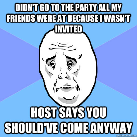 didn't go to the party all my friends were at because i wasn't invited host says you should've come anyway  Okay Guy