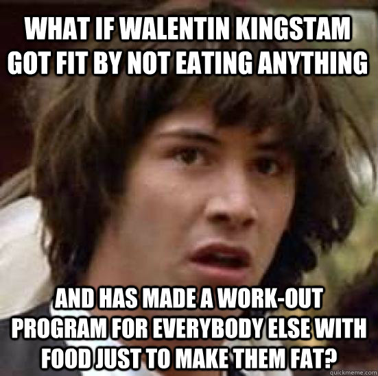 What if Walentin kingstam got fit by not eating anything and has made a work-out program for everybody else with food just to make them fat?   conspiracy keanu