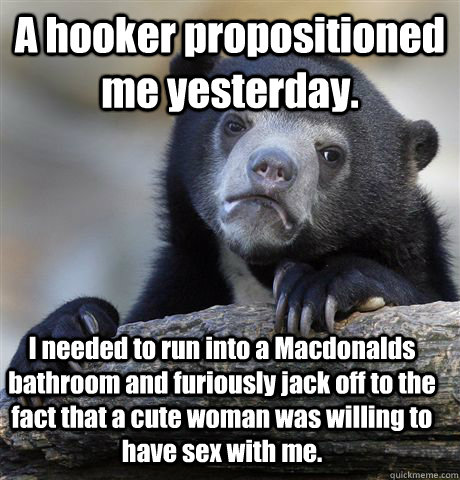 A hooker propositioned me yesterday. I needed to run into a Macdonalds bathroom and furiously jack off to the fact that a cute woman was willing to have sex with me.  Confession Bear