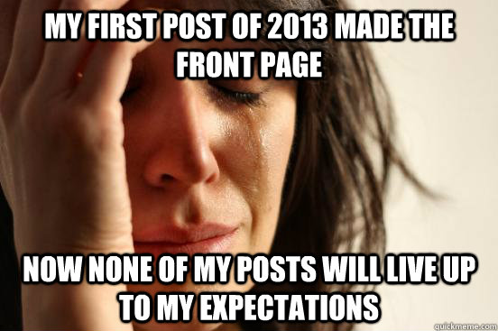 my first post of 2013 made the front page now none of my posts will live up to my expectations - my first post of 2013 made the front page now none of my posts will live up to my expectations  First World Problems