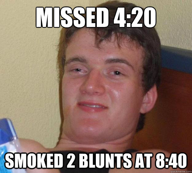 Missed 4:20  Smoked 2 blunts at 8:40 - Missed 4:20  Smoked 2 blunts at 8:40  10 Guy