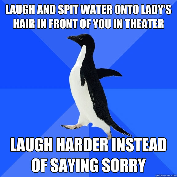 laugh and spit water onto lady's hair in front of you in theater laugh harder instead of saying sorry  Socially Awkward Penguin