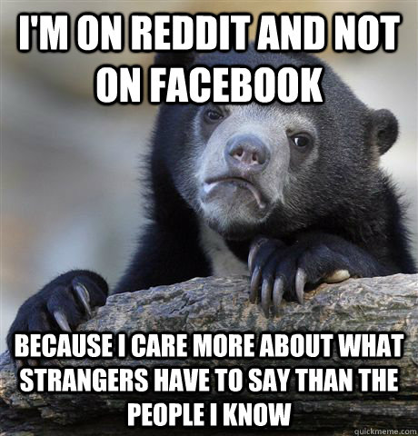 I'm on Reddit and not on facebook because I care more about what strangers have to say than the people i know  Confession Bear