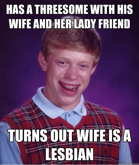 has a threesome with his wife and her lady friend turns out wife is a lesbian  Bad Luck Brian