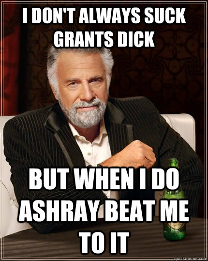 I don't always suck Grants dick but when I do Ashray beat me to it  The Most Interesting Man In The World