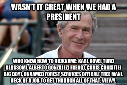 wasn't it great when we had a president who knew how to nickname: karl rove( turd blossom), alberto gonzalez( fredo), chris christie( big boy), unnamed forest services offical( tree man). heck of a job to get through all of that, viewy.  Bush Nostalgia