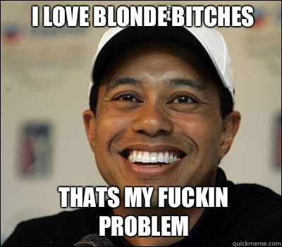 I LOVE BLONDE BITCHES
 THATS MY FUCKIN PROBLEM   Tiger woods