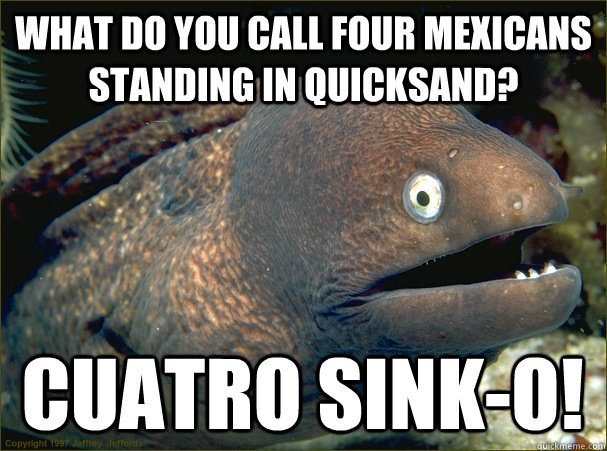 what do you call four mexicans standing in quicksand? cuatro sink-o!  Bad Joke Eel